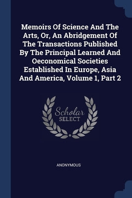 Memoirs Of Science And The Arts, Or, An Abridgement Of The Transactions Published By The Principal Learned And Oeconomical Societies Established In Eu by Anonymous