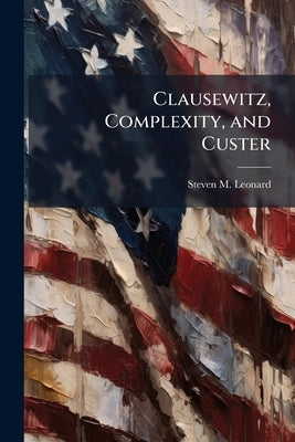 Clausewitz, Complexity, and Custer: An Analysis of Decision Making in a Nonlinear System by Leonard, Steven M.