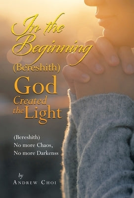 In the Beginning (Bereshith) God Created the Light: (Bereshith) No More Chaos, No More Darkenss by Choi, Andrew