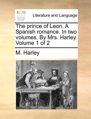 The Prince of Leon. a Spanish Romance. in Two Volumes. by Mrs. Harley. Volume 1 of 2 by Harley, M.