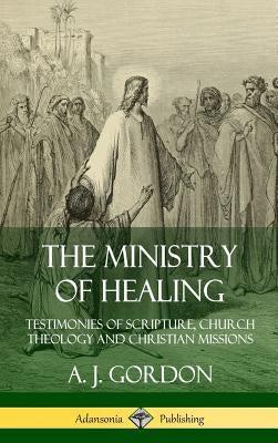 The Ministry of Healing: Testimonies of Scripture, Church Theology and Christian Missions (Hardcover) by Gordon, A. J.