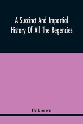 A Succinct And Impartial History Of All The Regencies, Protectorships, Minorities And Princes Of England, Or Great-Britain And Wales, That Have Been S by Unknown