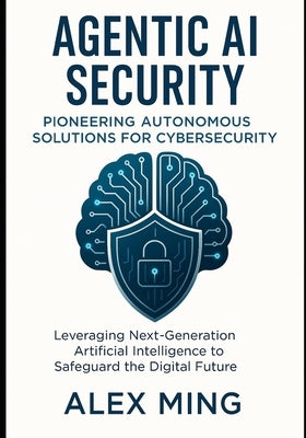 Agentic AI Security Pioneering Autonomous Solutions for Cybersecurity: Leveraging Next-Generation Artificial Intelligence to Safeguard the Digital Fut by Ming, Alex