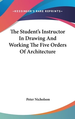 The Student's Instructor In Drawing And Working The Five Orders Of Architecture by Nicholson, Peter