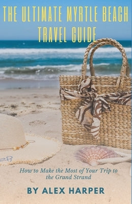 The Ultimate Myrtle Beach Travel Guide: How to Make the Most of Your Trip to the Grand Strand by Harper, Alex