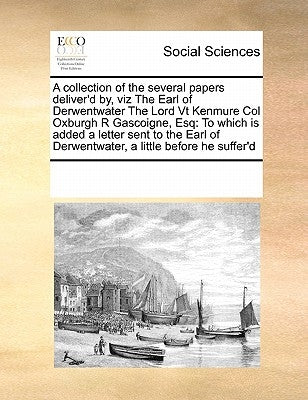 A Collection of the Several Papers Deliver'd By, Viz the Earl of Derwentwater the Lord VT Kenmure Col Oxburgh R Gascoigne, Esq: To Which Is Added a Le by Multiple Contributors