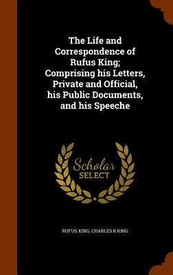 The Life and Correspondence of Rufus King; Comprising his Letters, Private and Official, his Public Documents, and his Speeche by King, Rufus