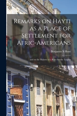 Remarks on Hayti as a Place of Settlement for Afric-Americans;: and on the Mulatto as a Race for the Tropics by Hunt, Benjamin S.