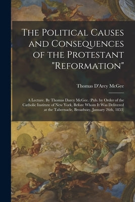 The Political Causes and Consequences of the Protestant "reformation": A Lecture. By Thomas Darcy McGee. (Pub. by Order of the Catholic Institute of N by McGee, Thomas D'Arcy