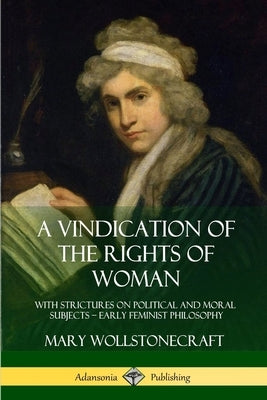 A Vindication of the Rights of Woman: With Strictures on Political and Moral Subjects - Early Feminist Philosophy by Wollstonecraft, Mary