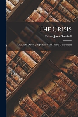 The Crisis: Or, Essays On the Usurpations of the Federal Government by Turnbull, Robert James