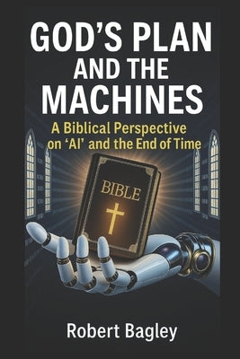 God's Plan and the Machines: A Biblical Perspective on AI and the Final Days by Bagley, Robert