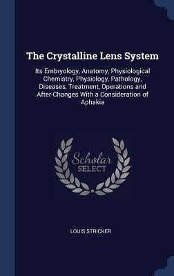 The Crystalline Lens System: Its Embryology, Anatomy, Physiological Chemistry, Physiology, Pathology, Diseases, Treatment, Operations and After-Cha by Stricker, Louis