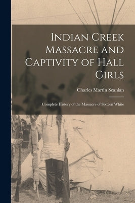 Indian Creek Massacre and Captivity of Hall Girls: Complete History of the Massacre of Sixteen White by Scanlan, Charles Martin