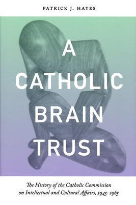 Catholic Brain Trust: The History of the Catholic Commission on Intellectual and Cultural Affairs, 1945-1965 by Hayes, Patrick