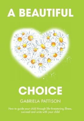 A Beautiful Choice: How to Guide Your Child Through Life-Threatening Illness, Succeed and Connect With Your Child by Pattison, Gabriela
