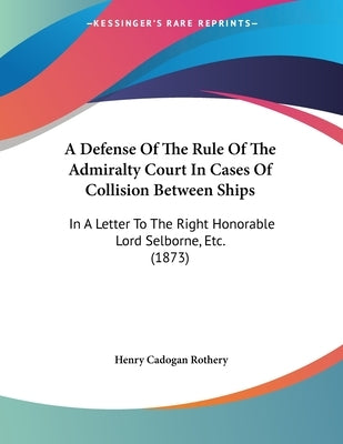 A Defense Of The Rule Of The Admiralty Court In Cases Of Collision Between Ships: In A Letter To The Right Honorable Lord Selborne, Etc. (1873) by Rothery, Henry Cadogan