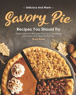 Delicious and Warm Savory Pie Recipes You Should Try: Delectable Pie Recipes That You Can Make and Serve Any Time of The Day by Brown, Heston
