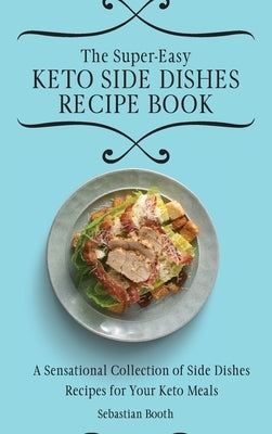 The Super-Easy Keto Side Dishes Recipe Book: A Sensational Collection of Side Dishes Recipes for Your Keto Meals by Booth, Sebastian