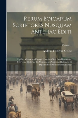 Rerum Boicarum Scriptores Nusquam Antehac Editi: Quibus Vicinarum Quoque Gentium Nec Non Germaniae Universae Historiae Ex Monumentis Genuinis Historic by Andreas Felix Von Oefele