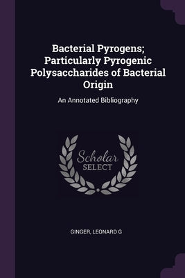 Bacterial Pyrogens; Particularly Pyrogenic Polysaccharides of Bacterial Origin: An Annotated Bibliography by Ginger, Leonard G.