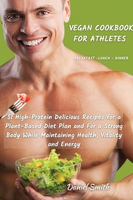 VEGAN COOKBOOK FOR ATHLETES Breakfast - Lunch - Dinner: 51 High-Protein Delicious Recipes for a Plant-Based Diet Plan and For a Strong Body While Main by Smith, Daniel