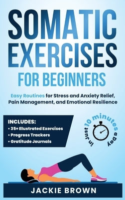 Somatic Exercises for Beginners: Easy Routines for Stress and Anxiety Relief, Pain Management, and Emotional Resilience- In Just 10 Minutes a Day by Brown, Jackie
