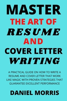 Master the Art of Resume and Cover Letter Writing: A Practical Guide on How to Write a Resume and Cover Letter that Work like Magic with Proven Strate by Morris, Daniel
