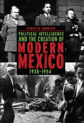 Political Intelligence and the Creation of Modern Mexico, 1938-1954 by Navarro, Aaron W.