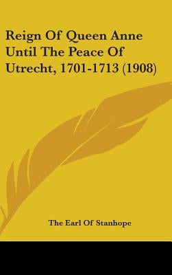 Reign Of Queen Anne Until The Peace Of Utrecht, 1701-1713 (1908) by Stanhope, The Earl of