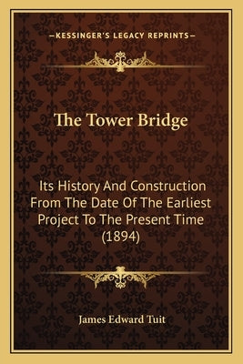 The Tower Bridge: Its History And Construction From The Date Of The Earliest Project To The Present Time (1894) by Tuit, James Edward