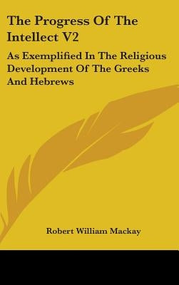 The Progress Of The Intellect V2: As Exemplified In The Religious Development Of The Greeks And Hebrews by MacKay, Robert William