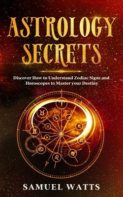 Astrology Secrets: Discover How to Understand Zodiac Signs and Horoscopes to Master your Destiny by Watts, Samuel