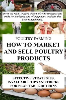 Poultry Farming: How To Market And Sell Poultry Products: Effective Strategies, Invaluable Tips And Tricks For Profitable Returns by Okumu, Francis