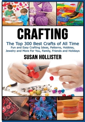 Crafting: The Top 300 Best Crafts: Fun and Easy Crafting Ideas, Patterns, Hobbies, Jewelry and More For You, Family, Friends and by Hollister, Susan