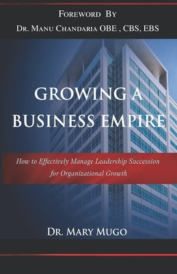 Growing a Business Empire: How to Effectively Manage Leadership Succession for Organizational Growth by Mugo, Mary