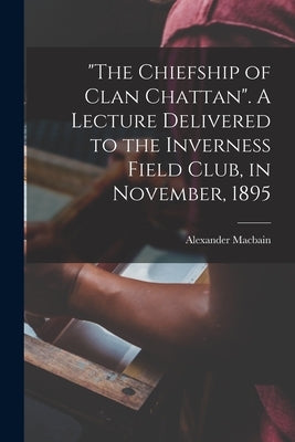 The Chiefship of Clan Chattan. A Lecture Delivered to the Inverness Field Club, in November, 1895 by Macbain, Alexander 1855-1907