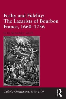 Fealty and Fidelity: The Lazarists of Bourbon France, 1660-1736: The Lazarists of Bourbon France, 1660-1736 by Smith, Seán Alexander