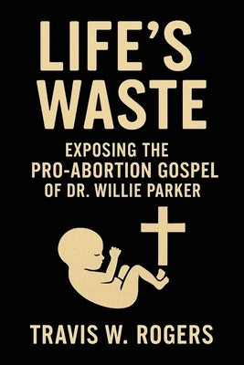 Life's Waste: Exposing the Pro-Abortion Gospel of Dr. Willie Parker by Rogers, Travis W.