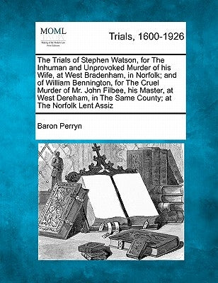 The Trials of Stephen Watson, for the Inhuman and Unprovoked Murder of His Wife, at West Bradenham, in Norfolk; And of William Bennington, for the Cru by Perryn, Baron