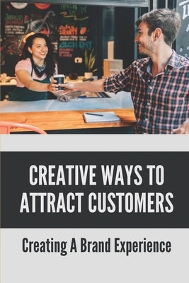 Creative Ways To Attract Customers: Creating A Brand Experience: How To Get Customers To Buy More by Ace, Jan