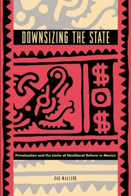 Downsizing the State: Privatization and the Limits of Neoliberal Reform in Mexico by MacLeod, Dag