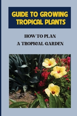 Guide To Growing Tropical Plants: How To Plan A Tropical Garden: Plant Types For Tropical Garden by Mascall, Kory