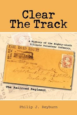 Clear the Track: A History of the Eighty-Ninth Illinois Volunteer Infantry, the Railroad Regiment by Reyburn, Philip J.