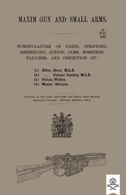 Maxim Gun and Small Arms: Nomenclature of Parts, Stripping, Assembling, Actions, Jams, Misfire, Failures and Inspection 1911 by Ordnance College