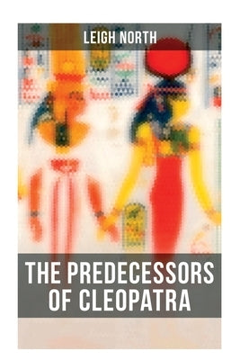 The Predecessors of Cleopatra: History of Egyptian Queens: Hatshepsut, Nefertiti, Nofutari, Tausert, Ptolemy Queens, Persian Queens by North, Leigh