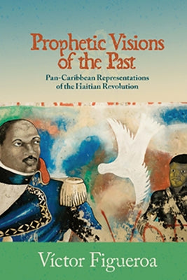 Prophetic Visions of the Past: Pan-Caribbean Representations of the Haitian Revolution by Figueroa, Víctor
