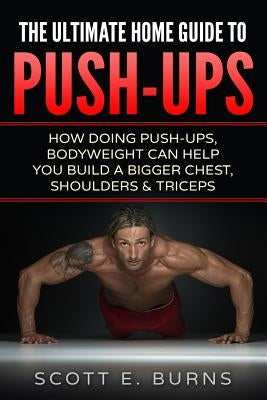 The Ultimate Home Guide To Push-Ups: How Doing Push-ups & Bodyweight Can Help You Build A Bigger Chest, Shoulders & Triceps by Burns, Scott E.