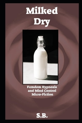 Milked Dry: Femdom Hypnosis and Mind Control Micro-Fiction by B, S.