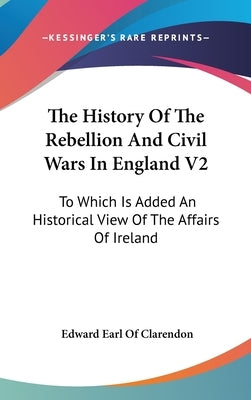 The History Of The Rebellion And Civil Wars In England V2: To Which Is Added An Historical View Of The Affairs Of Ireland by Clarendon, Edward Earl of